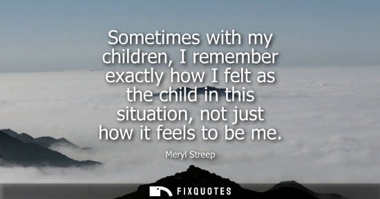 Small: Sometimes with my children, I remember exactly how I felt as the child in this situation, not just how 