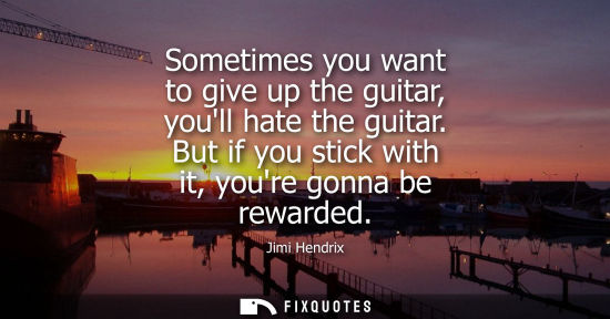 Small: Jimi Hendrix: Sometimes you want to give up the guitar, youll hate the guitar. But if you stick with it, youre
