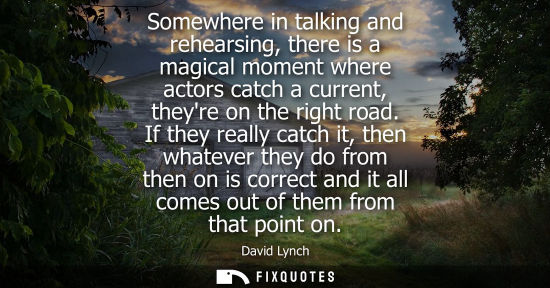 Small: Somewhere in talking and rehearsing, there is a magical moment where actors catch a current, theyre on 