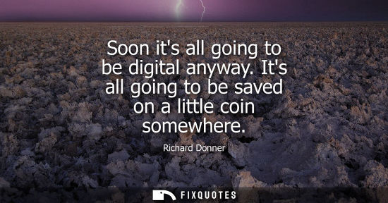 Small: Soon its all going to be digital anyway. Its all going to be saved on a little coin somewhere