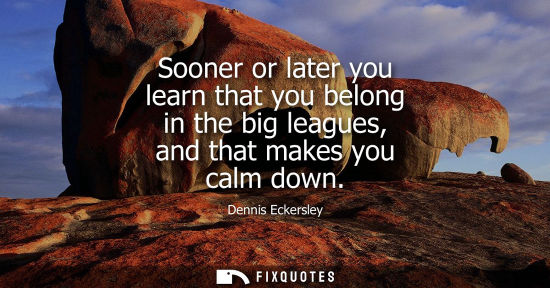 Small: Sooner or later you learn that you belong in the big leagues, and that makes you calm down