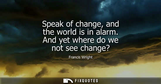 Small: Francis Wright: Speak of change, and the world is in alarm. And yet where do we not see change?