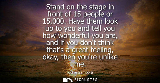 Small: Stand on the stage in front of 15 people or 15,000. Have them look up to you and tell you how wonderful