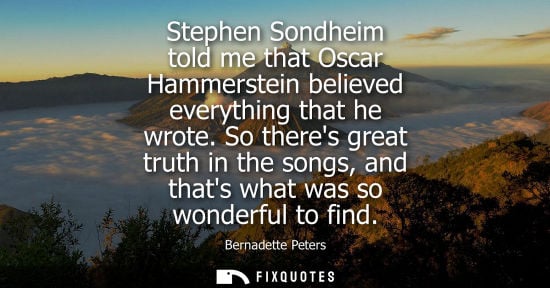 Small: Stephen Sondheim told me that Oscar Hammerstein believed everything that he wrote. So theres great trut