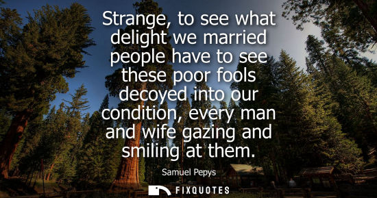 Small: Strange, to see what delight we married people have to see these poor fools decoyed into our condition,