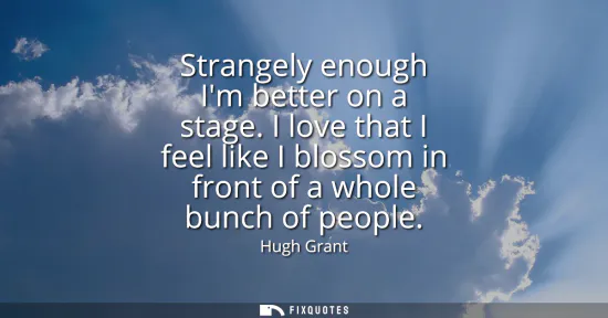 Small: Strangely enough Im better on a stage. I love that I feel like I blossom in front of a whole bunch of people