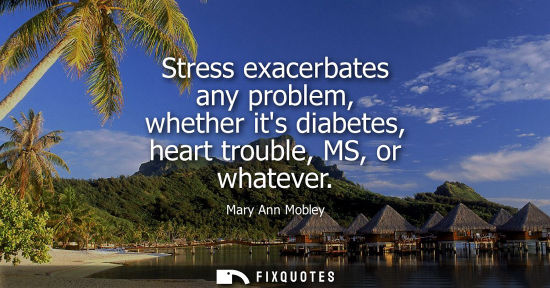 Small: Stress exacerbates any problem, whether its diabetes, heart trouble, MS, or whatever