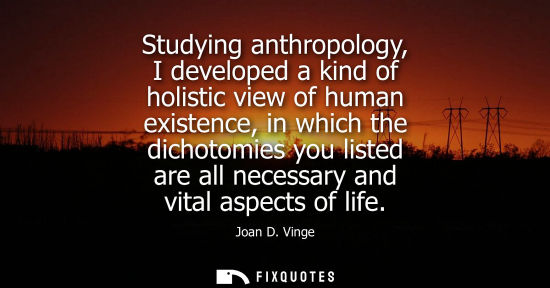 Small: Studying anthropology, I developed a kind of holistic view of human existence, in which the dichotomies