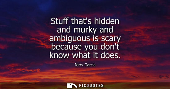 Small: Stuff thats hidden and murky and ambiguous is scary because you dont know what it does