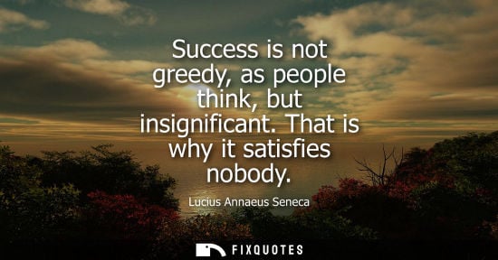 Small: Success is not greedy, as people think, but insignificant. That is why it satisfies nobody