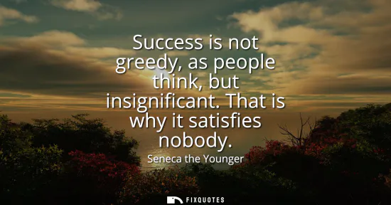 Small: Success is not greedy, as people think, but insignificant. That is why it satisfies nobody