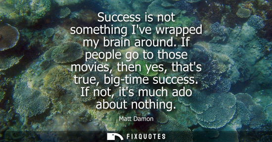 Small: Success is not something Ive wrapped my brain around. If people go to those movies, then yes, thats tru