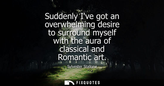 Small: Sylvester Stallone: Suddenly Ive got an overwhelming desire to surround myself with the aura of classical and 