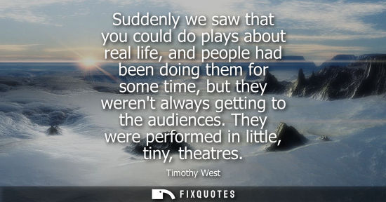 Small: Suddenly we saw that you could do plays about real life, and people had been doing them for some time, 