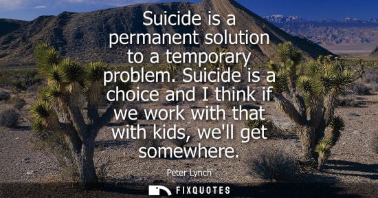 Small: Suicide is a permanent solution to a temporary problem. Suicide is a choice and I think if we work with
