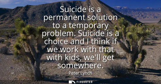 Small: Suicide is a permanent solution to a temporary problem. Suicide is a choice and I think if we work with that w