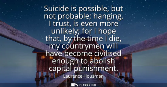 Small: Suicide is possible, but not probable hanging, I trust, is even more unlikely for I hope that, by the time I d