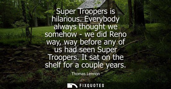 Small: Super Troopers is hilarious. Everybody always thought we somehow - we did Reno way, way before any of u