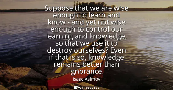 Small: Suppose that we are wise enough to learn and know - and yet not wise enough to control our learning and knowle
