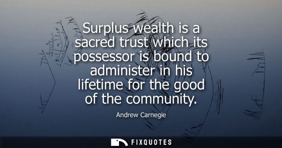 Small: Andrew Carnegie - Surplus wealth is a sacred trust which its possessor is bound to administer in his lifetime 