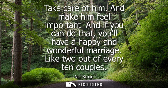 Small: Take care of him. And make him feel important. And if you can do that, youll have a happy and wonderful