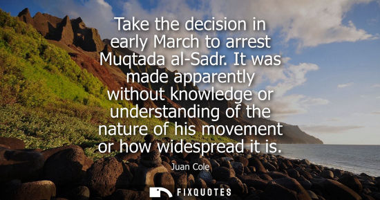 Small: Take the decision in early March to arrest Muqtada al-Sadr. It was made apparently without knowledge or