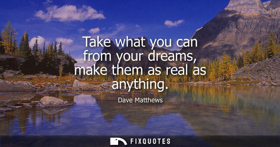 Small: Take what you can from your dreams, make them as real as anything