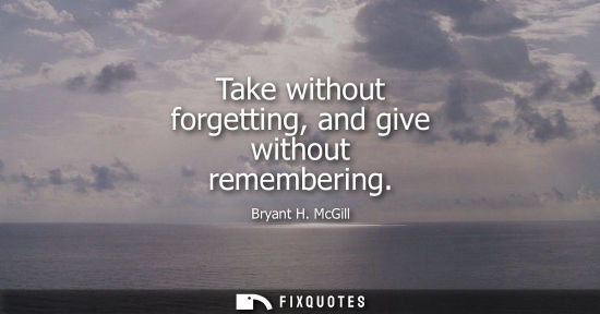 Small: Take without forgetting, and give without remembering - Bryant H. McGill
