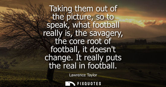 Small: Taking them out of the picture, so to speak, what football really is, the savagery, the core root of fo