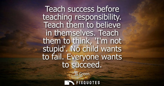 Small: Teach success before teaching responsibility. Teach them to believe in themselves. Teach them to think,