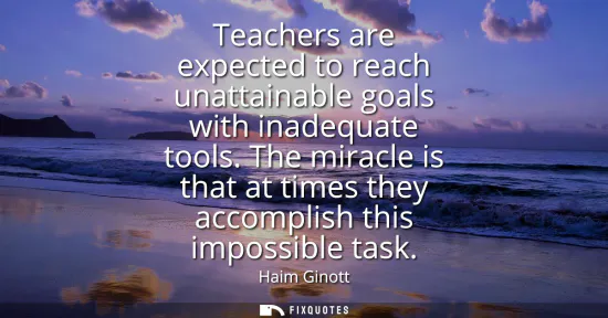 Small: Teachers are expected to reach unattainable goals with inadequate tools. The miracle is that at times they acc