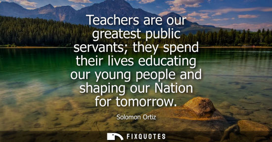 Small: Teachers are our greatest public servants they spend their lives educating our young people and shaping