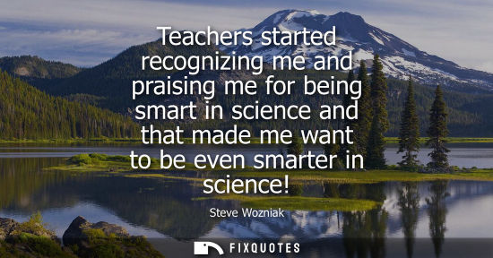Small: Teachers started recognizing me and praising me for being smart in science and that made me want to be 