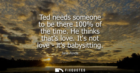 Small: Ted needs someone to be there 100% of the time. He thinks thats love. Its not love - its babysitting