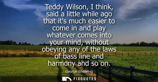 Small: Teddy Wilson, I think, said a little while ago that its much easier to come in and play whatever comes 