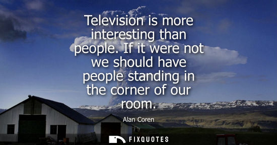 Small: Television is more interesting than people. If it were not we should have people standing in the corner