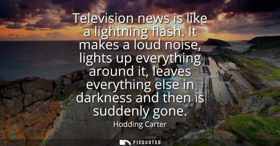 Small: Television news is like a lightning flash. It makes a loud noise, lights up everything around it, leaves every