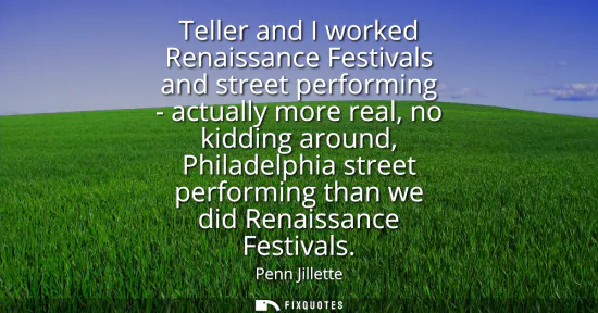 Small: Teller and I worked Renaissance Festivals and street performing - actually more real, no kidding around, Phila