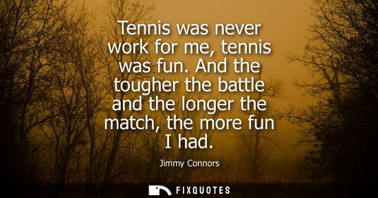Small: Tennis was never work for me, tennis was fun. And the tougher the battle and the longer the match, the more fu