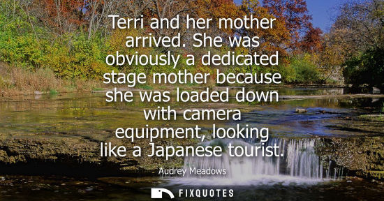 Small: Terri and her mother arrived. She was obviously a dedicated stage mother because she was loaded down wi