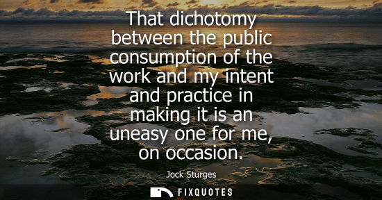 Small: That dichotomy between the public consumption of the work and my intent and practice in making it is an