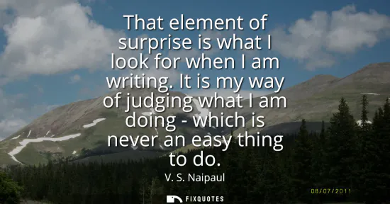 Small: That element of surprise is what I look for when I am writing. It is my way of judging what I am doing - which