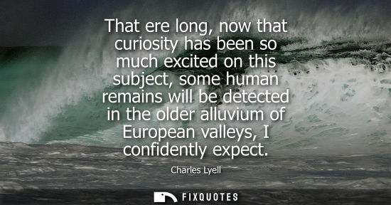 Small: That ere long, now that curiosity has been so much excited on this subject, some human remains will be 