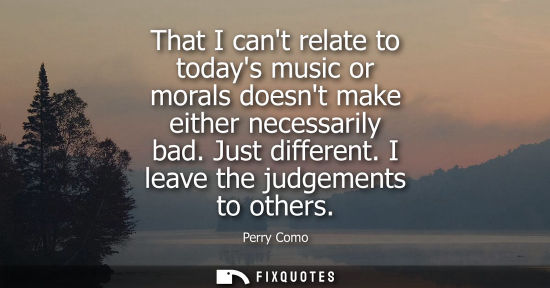 Small: That I cant relate to todays music or morals doesnt make either necessarily bad. Just different. I leav