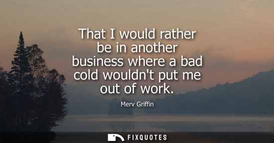 Small: That I would rather be in another business where a bad cold wouldnt put me out of work