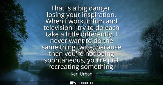 Small: That is a big danger, losing your inspiration. When I work in film and television I try to do each take a litt