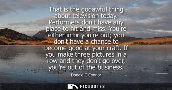 Small: That is the godawful thing about television today. Performers dont have any place to hit and miss.