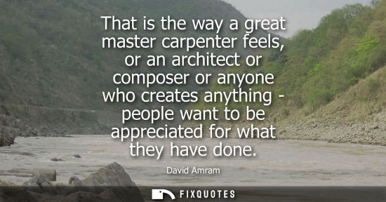Small: That is the way a great master carpenter feels, or an architect or composer or anyone who creates anyth