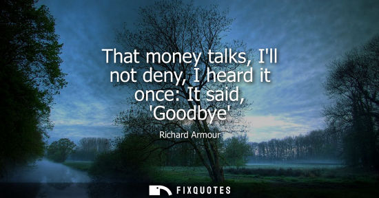 Small: That money talks, Ill not deny, I heard it once: It said, Goodbye