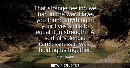 Small: That strange feeling we had in the war. Have you found anything in your lives since to equal it in stre